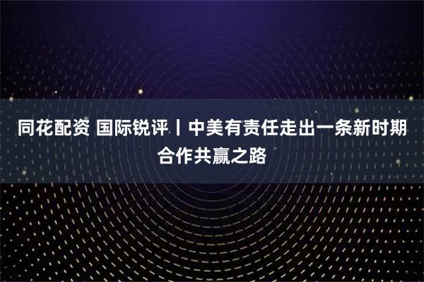 同花配资 国际锐评丨中美有责任走出一条新时期合作共赢之路