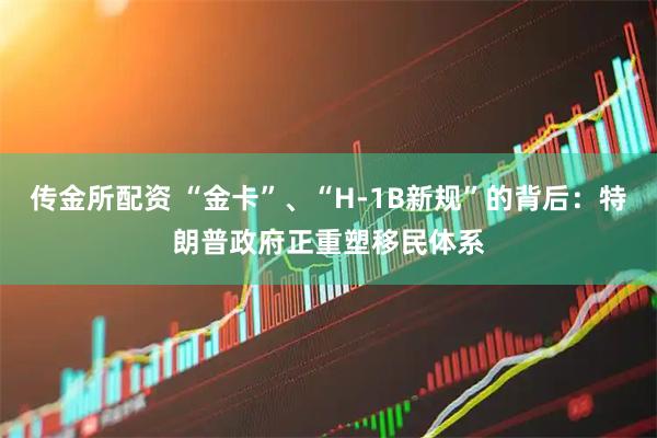 传金所配资 “金卡”、“H-1B新规”的背后：特朗普政府正重塑移民体系