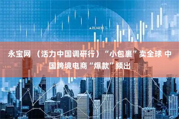 永宝网 （活力中国调研行）“小包裹”卖全球 中国跨境电商“爆款”频出