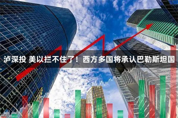 泸深投 美以拦不住了！西方多国将承认巴勒斯坦国