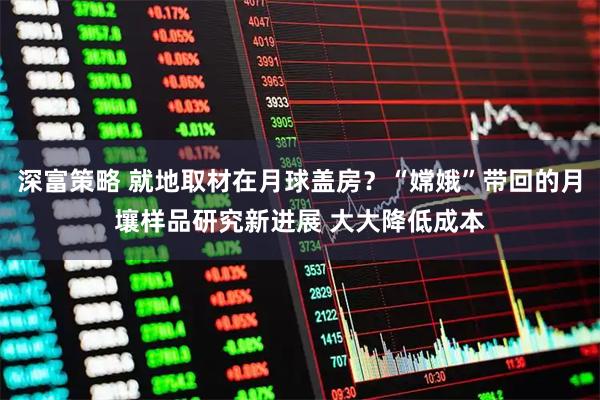 深富策略 就地取材在月球盖房？“嫦娥”带回的月壤样品研究新进展 大大降低成本