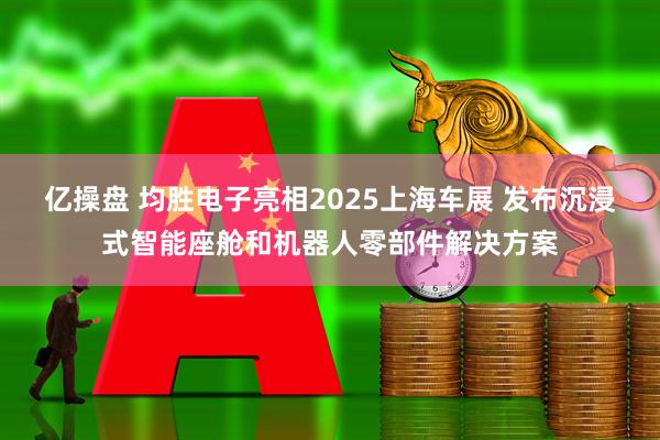 亿操盘 均胜电子亮相2025上海车展 发布沉浸式智能座舱和机器人零部件解决方案