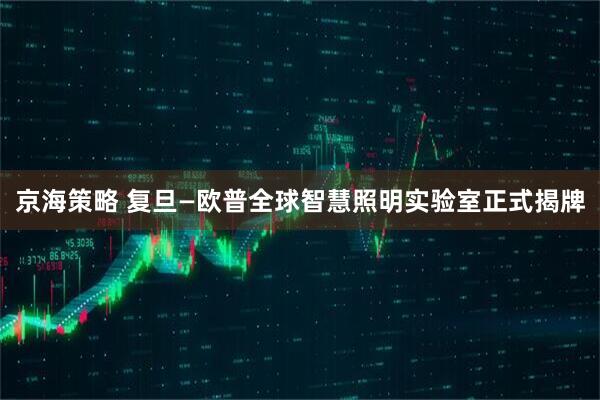 京海策略 复旦—欧普全球智慧照明实验室正式揭牌