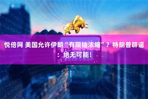 悦倍网 美国允许伊朗“有限铀浓缩”？特朗普辟谣：绝无可能！
