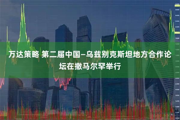 万达策略 第二届中国—乌兹别克斯坦地方合作论坛在撒马尔罕举行