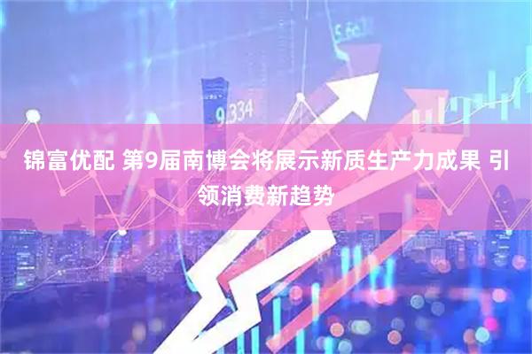 锦富优配 第9届南博会将展示新质生产力成果 引领消费新趋势