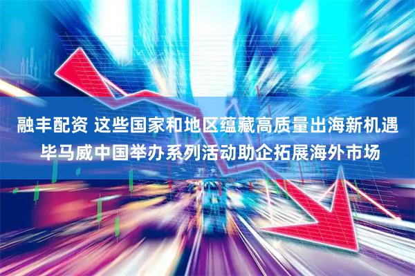 融丰配资 这些国家和地区蕴藏高质量出海新机遇 毕马威中国举办系列活动助企拓展海外市场