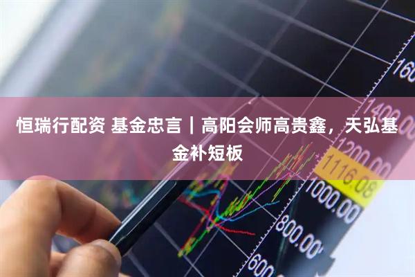 恒瑞行配资 基金忠言｜高阳会师高贵鑫，天弘基金补短板