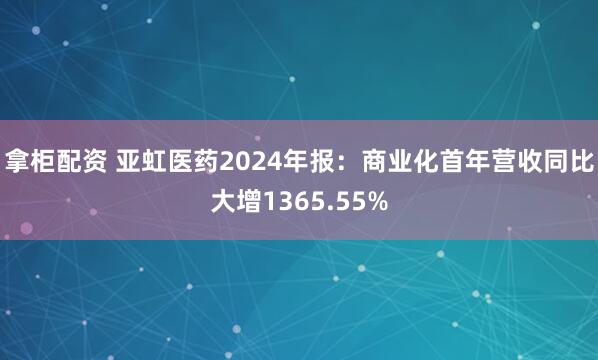 拿柜配资 亚虹医药2024年报：商业化首年营收同比大增1365.55%