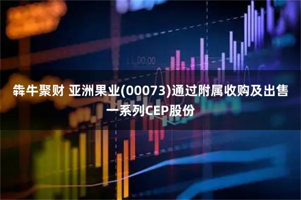 犇牛聚财 亚洲果业(00073)通过附属收购及出售一系列CEP股份