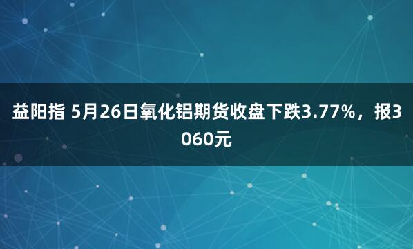 益阳指 5月26日氧化铝期货收盘下跌3.77%，报3060元