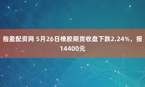 指盈配资网 5月26日橡胶期货收盘下跌2.24%，报14400元