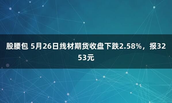 股腰包 5月26日线材期货收盘下跌2.58%，报3253元