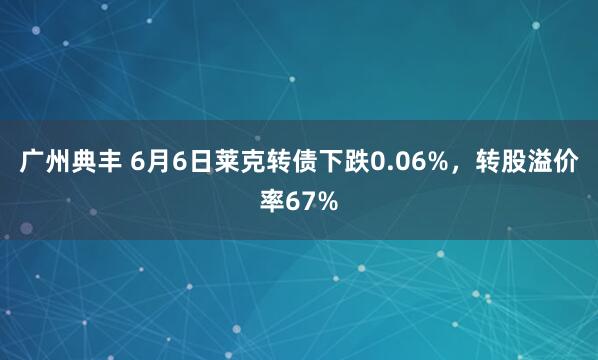广州典丰 6月6日莱克转债下跌0.06%，转股溢价率67%