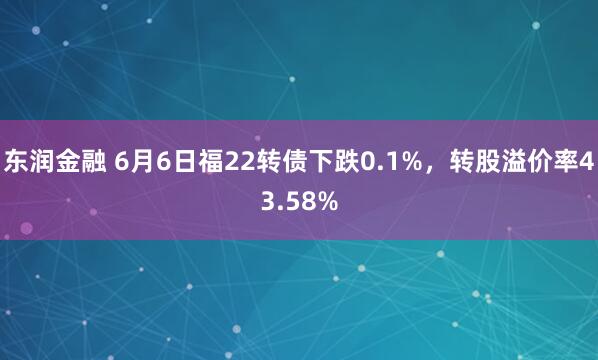 东润金融 6月6日福22转债下跌0.1%，转股溢价率43.58%