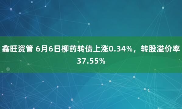 鑫旺资管 6月6日柳药转债上涨0.34%，转股溢价率37.55%