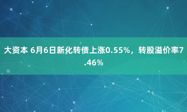 大资本 6月6日新化转债上涨0.55%，转股溢价率7.46%