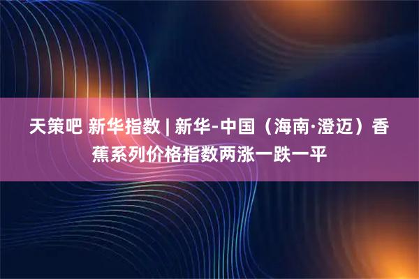 天策吧 新华指数 | 新华-中国（海南·澄迈）香蕉系列价格指数两涨一跌一平
