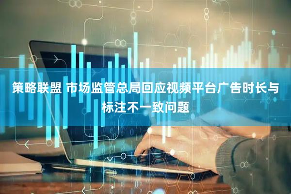 策略联盟 市场监管总局回应视频平台广告时长与标注不一致问题
