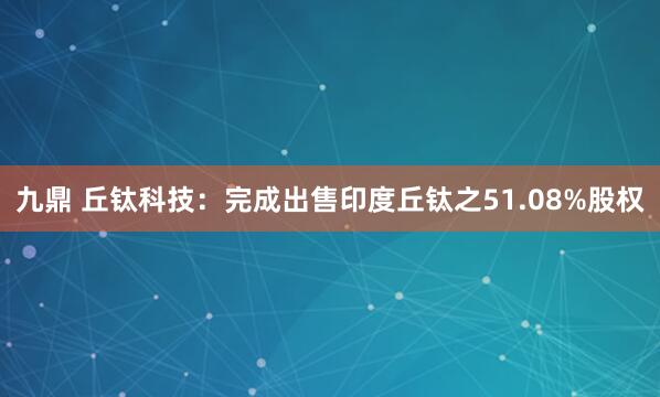 九鼎 丘钛科技：完成出售印度丘钛之51.08%股权