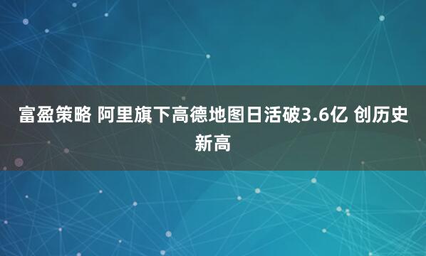 富盈策略 阿里旗下高德地图日活破3.6亿 创历史新高