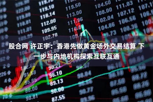 股合网 许正宇：香港先做黄金场外交易结算 下一步与内地机构探索互联互通