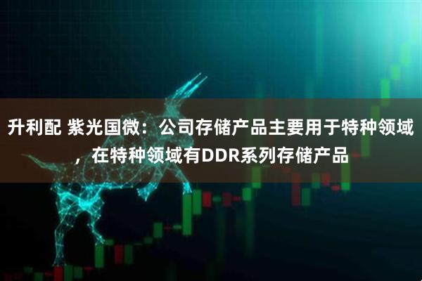 升利配 紫光国微：公司存储产品主要用于特种领域，在特种领域有DDR系列存储产品