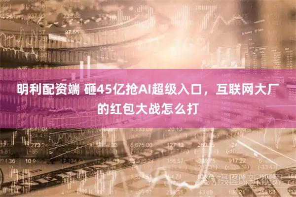 明利配资端 砸45亿抢AI超级入口，互联网大厂的红包大战怎么打