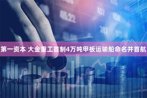 第一资本 大金重工首制4万吨甲板运输船命名并首航