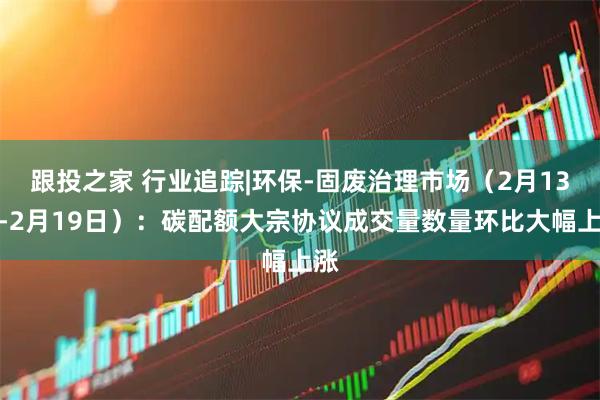 跟投之家 行业追踪|环保-固废治理市场（2月13日-2月19日）：碳配额大宗协议成交量数量环比大幅上涨