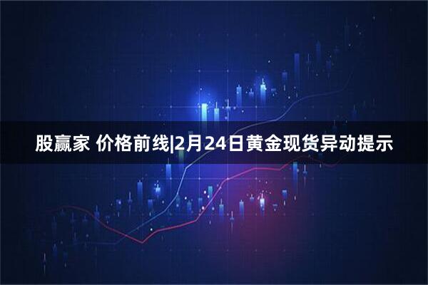 股赢家 价格前线|2月24日黄金现货异动提示