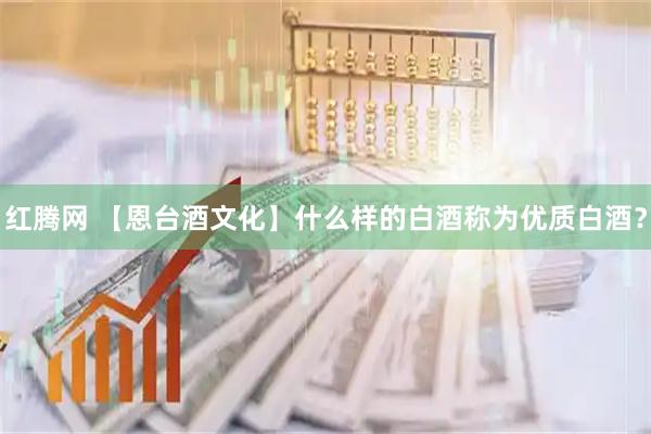 红腾网 【恩台酒文化】什么样的白酒称为优质白酒？