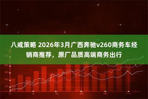 八戒策略 2026年3月广西奔驰v260商务车经销商推荐,原厂品质高端商务出行
