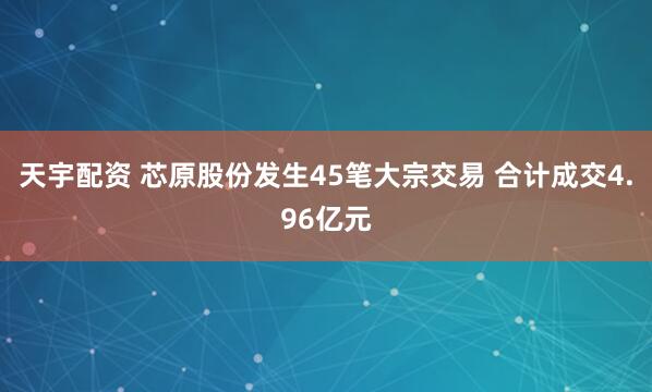 天宇配资 芯原股份发生45笔大宗交易 合计成交4.96亿元