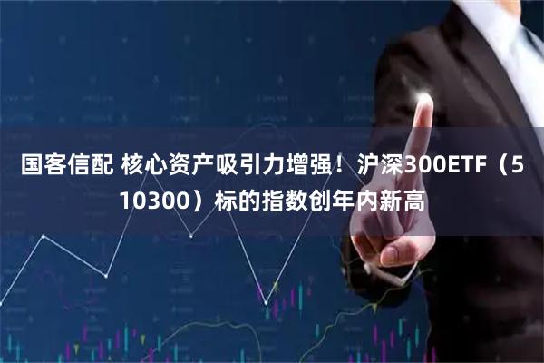 国客信配 核心资产吸引力增强！沪深300ETF（510300）标的指数创年内新高