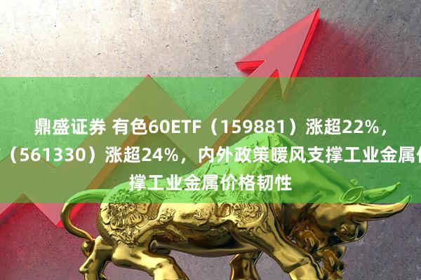 鼎盛证券 有色60ETF(159881)涨超22%,矿业ETF(561330)涨超24%,内外政策暖风支撑工业金属价格韧性