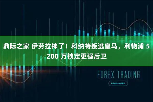 鼎际之家 伊劳拉神了！科纳特叛逃皇马，利物浦 5200 万锁定更强后卫